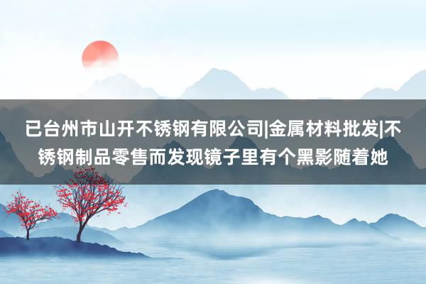 已台州市山开不锈钢有限公司|金属材料批发|不锈钢制品零售而发现镜子里有个黑影随着她